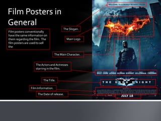 Film Posters in
General
                                          The Slogan.
Film posters conventionally
have the same information on
them regarding the film. The                 Main Logo
film posters are used to sell
the

                                    The Main Character.


                    The Actors and Actresses
                    starring in the film.


                          The Title.

                Film Information.
                      The Date of release.
 