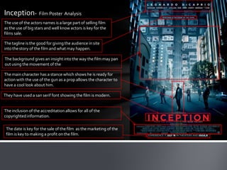 Inception- Film Poster Analysis
The use of the actors names is a large part of selling film
as the use of big stars and well know actors is key for the
films sale.

The tagline is the good for giving the audience in site
into the story of the film and what may happen.

The background gives an insight into the way the film may pan
out using the movement of the

The main character has a stance which shows he is ready for
action with the use of the gun as a prop allows the character to
have a cool look about him.

They have used a san serif font showing the film is modern.


The inclusion of the accreditation allows for all of the
copyrighted information.

 The date is key for the sale of the film as the marketing of the
 film is key to making a profit on the film.
 