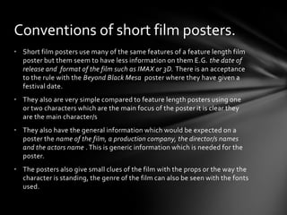 Conventions of short film posters.
• Short film posters use many of the same features of a feature length film
  poster but them seem to have less information on them E.G. the date of
  release and format of the film such as IMAX or 3D. There is an acceptance
  to the rule with the Beyond Black Mesa poster where they have given a
  festival date.
• They also are very simple compared to feature length posters using one
  or two characters which are the main focus of the poster it is clear they
  are the main character/s
• They also have the general information which would be expected on a
  poster the name of the film, a production company, the director/s names
  and the actors name . This is generic information which is needed for the
  poster.
• The posters also give small clues of the film with the props or the way the
  character is standing, the genre of the film can also be seen with the fonts
  used.
 