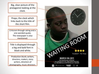 Big, clear picture of the
protagonist looking at the
clock.
Props; the clock which
links back to the title of
the short film.
Criticism through rating and a
one-worded quote.
The newspaper is also
mentioned.
Title is displayed through
a big and bald font in
black and white.
Production blurb; writers,
directors, makers, story
writers, directors of
photography, music directors.
 
