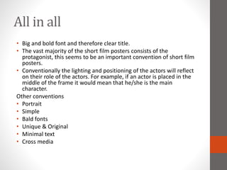 All in all
• Big and bold font and therefore clear title.
• The vast majority of the short film posters consists of the
protagonist, this seems to be an important convention of short film
posters.
• Conventionally the lighting and positioning of the actors will reflect
on their role of the actors. For example, if an actor is placed in the
middle of the frame it would mean that he/she is the main
character.
Other conventions
• Portrait
• Simple
• Bald fonts
• Unique & Original
• Minimal text
• Cross media
 