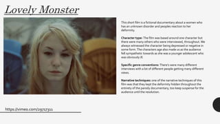 Lovely Monster
https://vimeo.com/29717311
This short film is a fictional documentary about a women who
has an unknown disorder and peoples reaction to her
deformity.
Character type: The film was based around one character but
there were many others who were interviewed, throughout.We
always witnessed the character being depressed or negative in
some form.The characters age also made us as the audience
fell sympathetic towards as she was a younger adolescent who
was obviously ill.
Specific genre conventions: There’s were many different
interviews with a lot of different people getting many different
views.
Narrative techniques: one of the narrative techniques of this
film was that they kept the deformity hidden throughout the
entirety of the parody documentary, too keep suspense for the
audience until the resolution.
 