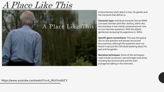 A Place Like This
https://www.youtube.com/watch?v=A_WzVVndUCY
A documentary short about a man, his garden and
the moments that define us.
Character type: individual character former WWII
Lancaster bomber pilot Alex Jenkins, within this
documentary it was mainly centered around one
on one interview questions.With the elderly
gentleman reviewing his experience in WW2.
Specific genre conventions: This was the typical
one on one question and answer structured
documentary, although the questions were not
heard it was just the individual speaking about his
past and his garden.
Narrative techniques: Some of the techniques
used include voiceovers, sound bridges with shots
including the environment and the main
protagonist talking in the interview.
 