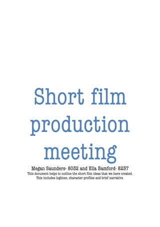  
	
  
	
  
	
  
	
  
	
  
	
  
	
  
	
  
	
  
	
  
	
  
	
  
	
  
Short film
production
meetingMegan Saunders- 8032 and Ella Bamford- 8237
This document helps to outline the short film ideas that we have created.
This includes loglines, character profiles and brief narrative.
 