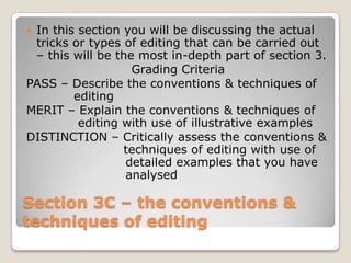 In this section you will be discussing the actual
 tricks or types of editing that can be carried out
 – this will be the most in-depth part of section 3.
                   Grading Criteria
PASS – Describe the conventions & techniques of
        editing
MERIT – Explain the conventions & techniques of
         editing with use of illustrative examples
DISTINCTION – Critically assess the conventions &
                 techniques of editing with use of
                  detailed examples that you have
                  analysed

Section 3C – the conventions &
techniques of editing
 