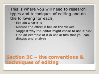    This is where you will need to research
    types and techniques of editing and do
    the following for each;
      Explain what it is
      Discuss the effect it has on the viewer
      Suggest why the editor might chose to use it pick
      Find an example of it in use in film that you can
       discuss and analyse




Section 3C – the conventions &
techniques of editing
 