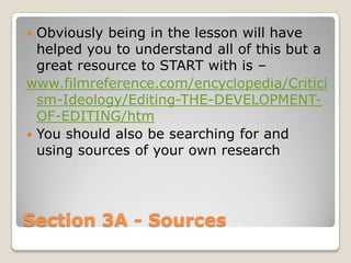  Obviously being in the lesson will have
  helped you to understand all of this but a
  great resource to START with is –
www.filmreference.com/encyclopedia/Critici
  sm-Ideology/Editing-THE-DEVELOPMENT-
  OF-EDITING/htm
 You should also be searching for and
  using sources of your own research




Section 3A - Sources
 