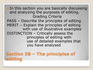 In this section you are basically discussing
 and analysing the purposes of editing.
               Grading Criteria
PASS – Describe the principles of editing
MERIT – Explain the principles of editing
         with use of illustrative examples
DISTINCTION – Critically assess the
           principles of editing with
           use of detailed examples that
           you have analysed

Section 3B – The principles of
editing
 