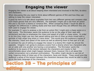 Engaging the viewer
   Engaging the viewer is all about keeping them interested and involved in the film, its story
    and characters.
   When discussing this you need to think about different genres of film and how they use
    editing to keep the viewer interested.
   A good tip here is to talk about examples from two very different genres and compare clips
    from these genres that are very different. For example I might use a clip from an action
    film and a clip from a drama or romance film. When comparing these I would be able to
    highlight the differences in editing styles and how even though they are different they are
    both used to engage the viewer.
   For example if I were to analyse a clip from an action film I might pick a chase scene or a
    fight scene. The filmmaker wants the audience to be on the edge of their seat with
    excitement and also to emphasise the chaos and speed of a fight or chase scene. In order
    to do this they might use very fast paced editing and lots of close up shots mixed with a
    sprinkle of high angle long shots or crane shots. This would give the audience a sense of
    the intensity, chaos and speed of the scene as well as allowing them to feel part of it all.
   In contrast the use of editing to engage the viewer in a drama film might be almost the
    opposite. Imagine I am going to analyse a scene from a drama where two characters who
    are at odds with one another are having a conversation. The filmmaker wants the
    audience to be aware of the tension between the characters and maybe to feel
    uncomfortable about what might happen between them, however this is all about the
    verbal conversation not a physical confrontation. The editor might decide to use lots of
    long, lingering shots of close-ups of the characters, faces and hands. These would give the
    audience a sense of the tension between the characters because they would be able to pick
    up on the body language of the characters.

Section 3B – The principles of
editing
 