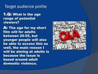 Target audience profile
1.Q: What is the age
range of potential
viewers?
A: The age for my short
film will for adults
between 20-55, but
younger people will also
be able to access this as
well, the main reason I
will be aiming at adults is
because the issue is
based around adult
domestic violence.
 
