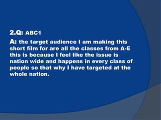 2.Q: ABC1
A: the target audience I am making this
short film for are all the classes from A-E
this is because I feel like the issue is
nation wide and happens in every class of
people so that why I have targeted at the
whole nation.
 