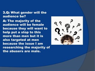 3.Q: What gender will the
audience be?
A: The majority of the
audience will be female
because they will want to
help put a stop to this
more than men but it is
also targeted at men
because the issue I am
researching the majority of
the abusers are male.
 