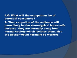 4.Q: What will the occupations be of
potential consumers?
A: The occupation of the audience will
more likely be the stereotypical house wife
because they are normally away from
normal society which isolates them, also
the abuser would normally be workers.
 