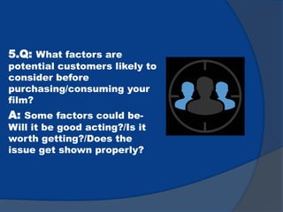 5.Q: What factors are
potential customers likely to
consider before
purchasing/consuming your
film?
A: Some factors could be-
Will it be good acting?/Is it
worth getting?/Does the
issue get shown properly?
 