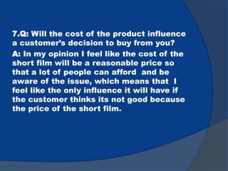 7.Q: Will the cost of the product influence
a customer’s decision to buy from you?
A: In my opinion I feel like the cost of the
short film will be a reasonable price so
that a lot of people can afford and be
aware of the issue, which means that I
feel like the only influence it will have if
the customer thinks its not good because
the price of the short film.
 