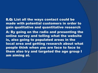 8.Q: List all the ways contact could be
made with potential customers in order to
gain qualitative and quantitative research
A: By going on the radio and presenting the
online survey and telling what the website
is, also going to populated areas in the
local area and getting research about what
people think when you are face to face to
them also try and targeted the age group I
am aiming at.
 