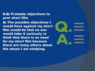 9.Q: Probable objections to
your short film
A: The possible objections I
would have against my short
film would be that no one
would take it seriously or
think that there is no need
for my short film because
there are many others about
the abuse I am studying.
 