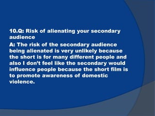 10.Q: Risk of alienating your secondary
audience
A: The risk of the secondary audience
being alienated is very unlikely because
the short is for many different people and
also I don’t feel like the secondary would
influence people because the short film is
to promote awareness of domestic
violence.
 