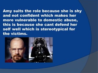 Amy suits the role because she is shy
and not confident which makes her
more vulnerable to domestic abuse,
this is because she cant defend her
self well which is stereotypical for
the victims.
 