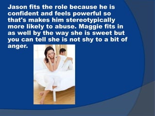 Jason fits the role because he is
confident and feels powerful so
that's makes him stereotypically
more likely to abuse. Maggie fits in
as well by the way she is sweet but
you can tell she is not shy to a bit of
anger.
 