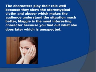 The characters play their role well
because they show the stereotypical
victim and abuser which makes the
audience understand the situation much
better, Maggie is the most interesting
character because you find out what she
does later which is unexpected.
 