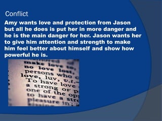 Conflict
Amy wants love and protection from Jason
but all he does is put her in more danger and
he is the main danger for her. Jason wants her
to give him attention and strength to make
him feel better about himself and show how
powerful he is.
 