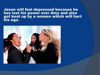 Jason will feel depressed because he
has lost his power over Amy and also
got beat up by a women which will hurt
his ego.
 