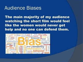 Audience Biases
The main majority of my audience
watching the short film would feel
like the women would never get
help and no one can defend them.
 