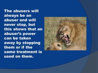 The abusers will
always be an
abuser and will
never stop, but
this shows that an
abuser’s power
can be taken
away by stopping
them or if the
same treatment is
used on them.
 