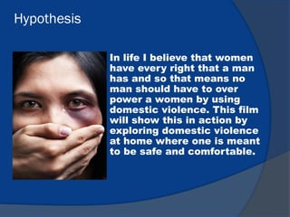 Hypothesis
In life I believe that women
have every right that a man
has and so that means no
man should have to over
power a women by using
domestic violence. This film
will show this in action by
exploring domestic violence
at home where one is meant
to be safe and comfortable.
 