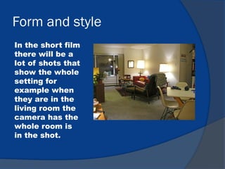 Form and style
In the short film
there will be a
lot of shots that
show the whole
setting for
example when
they are in the
living room the
camera has the
whole room is
in the shot.
 