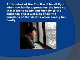 At the start of the film it will be all light
when the family approaches the hose so
that it looks happy and friendly to the
audience and it will also show the
emotions of the victims when seeing her
family.
 