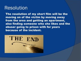 Resolution
The resolution of my short film will be the
moving on of the victim by moving away
from the area and getting an apartment,
also finding someone who she likes and the
abuser going to prison with for years
because of the incident.
 