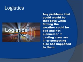 Logistics
Any problems that
could would be
that days when
filming the
weather could be
bad and not
planned or if
casting crew are
ill or something
else has happened
to them.
 