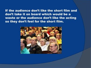If the audience don’t like the short film and
don’t take it on board which would be a
waste or the audience don’t like the acting
so they don’t feel for the short film.
 