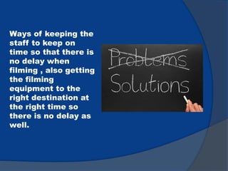 Ways of keeping the
staff to keep on
time so that there is
no delay when
filming , also getting
the filming
equipment to the
right destination at
the right time so
there is no delay as
well.
 