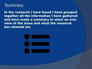Summary
In the research I have found I have grouped
together all the information I have gathered
and have made a summary to show an over
view of the issue and what the research
has showed me.
 