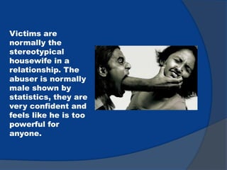 Victims are
normally the
stereotypical
housewife in a
relationship. The
abuser is normally
male shown by
statistics, they are
very confident and
feels like he is too
powerful for
anyone.
 
