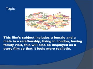 Topic
This film’s subject includes a female and a
male in a relationship, living in London, having
family visit, this will also be displayed as a
story film so that it feels more realistic.
 