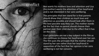conflict Ben wants his mothers love and attention and Lisa
(his mother) wants the attention of her boyfriend
and is not interested in her sons wellbeing.
The principles that ben stand for is that parents
should dhow their children as much love and
attention as possible and should look after them in
the best possible way they can. The mother stands
for the fact that no parent should choose their
partner over their child due to the effect that it has
on the child.
Lisa’s principles are not a key subject in the film as
she continues to choose her boyfriend over her son.
The film puts the principle that the mother should
stand by her son rather than her boyfriend in
opposition of the fact that her opinion is her sons
wellbeing is not her concern.
 