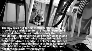 The boy cries out for his mothers attention as he
is perfectly entitled to do so. Showing your child
love and attention is a motherly duty that she
should fulfil. However the step father steps in and
punishes him for not doing as he’s told which isn’t
right takes drives a wedge in between the mother
and son and there relationship as he is not giving
the child the opportunity to bond with his mum;
not that she's interested anyway.
 
