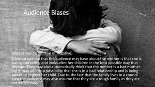 Audience Biases
Biases (may be positive or negative)
A biased opinion that the audience may have about the mother is that she is
loving and caring and looks after her children in the best possible way that
she can. They may also automatically think that the mother is a bad mother
but it may also be a possibility that she is in a bad relationship and is being
forced to neglect her child. Due to the fact that the family lives in a council
area the audience may also assume that they are a rough family as they are
not a high class.
 
