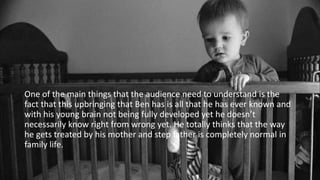 One of the main things that the audience need to understand is the
fact that this upbringing that Ben has is all that he has ever known and
with his young brain not being fully developed yet he doesn’t
necessarily know right from wrong yet. He totally thinks that the way
he gets treated by his mother and step father is completely normal in
family life.
 