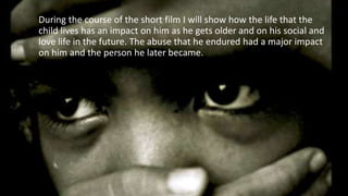 During the course of the short film I will show how the life that the
child lives has an impact on him as he gets older and on his social and
love life in the future. The abuse that he endured had a major impact
on him and the person he later became.
 
