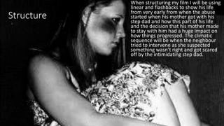 Structure
When structuring my film I will be using
linear and flashbacks to show his life
from very early from when the abuse
started when his mother got with his
step dad and how this part of his life
and the decision that his mother made
to stay with him had a huge impact on
how things progressed. The climatic
sequence will be when the neighbour
tried to intervene as she suspected
something wasn’t right and got scared
off by the intimidating step dad.
 