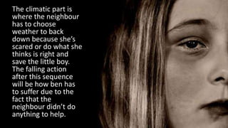 The climatic part is
where the neighbour
has to choose
weather to back
down because she’s
scared or do what she
thinks is right and
save the little boy.
The falling action
after this sequence
will be how ben has
to suffer due to the
fact that the
neighbour didn’t do
anything to help.
 