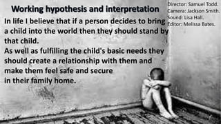Director: Samuel Todd.
Camera: Jackson Smith.
Sound: Lisa Hall.
Editor: Melissa Bates.In life I believe that if a person decides to bring
a child into the world then they should stand by
that child.
As well as fulfilling the child's basic needs they
should create a relationship with them and
make them feel safe and secure
in their family home.
 