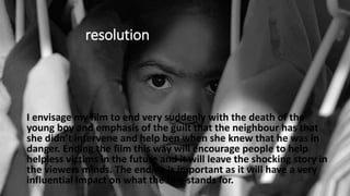 resolution
I envisage my film to end very suddenly with the death of the
young boy and emphasis of the guilt that the neighbour has that
she didn’t intervene and help ben when she knew that he was in
danger. Ending the film this way will encourage people to help
helpless victims in the future and it will leave the shocking story in
the viewers minds. The ending is important as it will have a very
influential impact on what the film stands for.
 