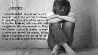 Logistics
The location that I require will be easy
to attain due to the fact that the home
is owned by a member of the crew and
is feasible. Make up will be used in able
to make the abuse more realistic. There
will also be a schedule so that the crew
know when they will be needed. Burger
bar that could be driven on set for the
crew to be able to eat in their breaks.
 