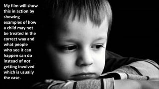 My film will show
this in action by
showing
examples of how
a child may not
be treated in the
correct way and
what people
who see it can
happen can do
instead of not
getting involved
which is usually
the case.
 